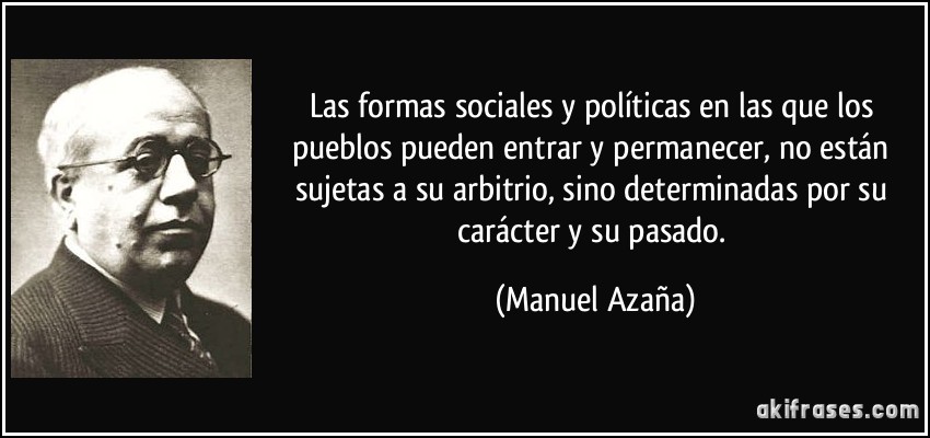 Las formas sociales y políticas en las que los pueblos pueden entrar y permanecer, no están sujetas a su arbitrio, sino determinadas por su carácter y su pasado. (Manuel Azaña)