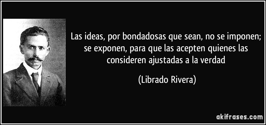 Las ideas, por bondadosas que sean, no se imponen; se exponen, para que las acepten quienes las consideren ajustadas a la verdad (Librado Rivera)