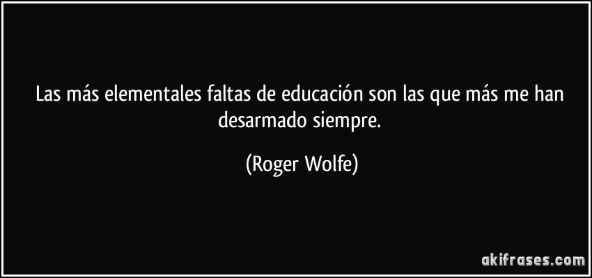 Las más elementales faltas de educación son las que más me han desarmado siempre. (Roger Wolfe)