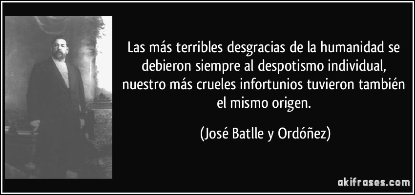 Las más terribles desgracias de la humanidad se debieron siempre al despotismo individual, nuestro más crueles infortunios tuvieron también el mismo origen. (José Batlle y Ordóñez)