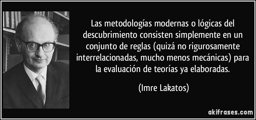 Las metodologías modernas o lógicas del descubrimiento consisten simplemente en un conjunto de reglas (quizá no rigurosamente interrelacionadas, mucho menos mecánicas) para la evaluación de teorías ya elaboradas. (Imre Lakatos)
