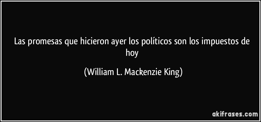 Las promesas que hicieron ayer los políticos son los impuestos de hoy (William L. Mackenzie King)