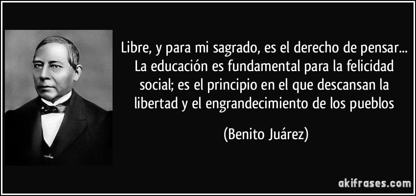 Libre, y para mi sagrado, es el derecho de pensar... La educación es fundamental para la felicidad social; es el principio en el que descansan la libertad y el engrandecimiento de los pueblos (Benito Juárez)