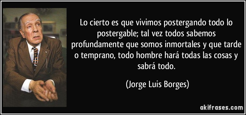 Lo cierto es que vivimos postergando todo lo postergable; tal vez todos sabemos profundamente que somos inmortales y que tarde o temprano, todo hombre hará todas las cosas y sabrá todo. (Jorge Luis Borges)