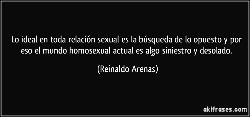 Lo ideal en toda relación sexual es la búsqueda de lo opuesto y por eso el mundo homosexual actual es algo siniestro y desolado. (Reinaldo Arenas)