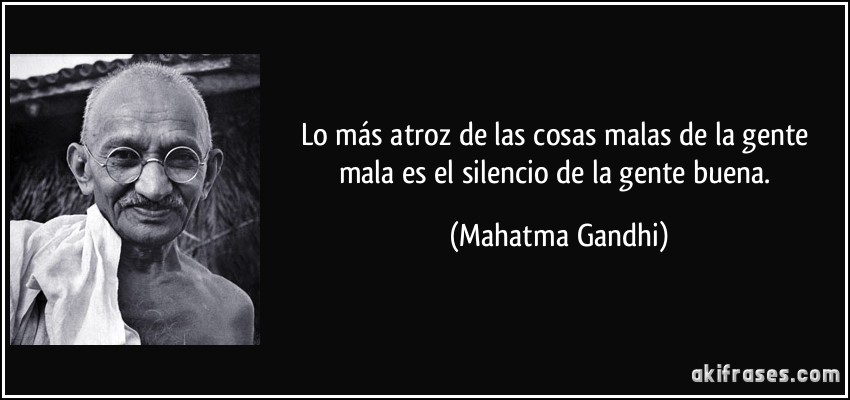 Lo más atroz de las cosas malas de la gente mala es el silencio de la gente buena. (Mahatma Gandhi)