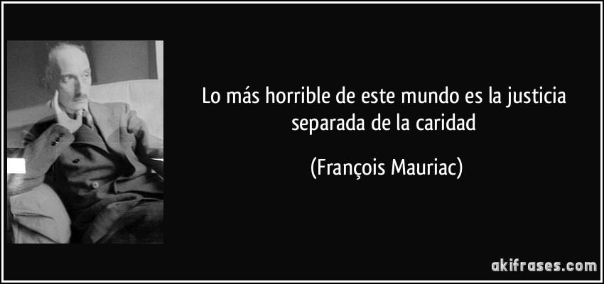Lo más horrible de este mundo es la justicia separada de la caridad (François Mauriac)