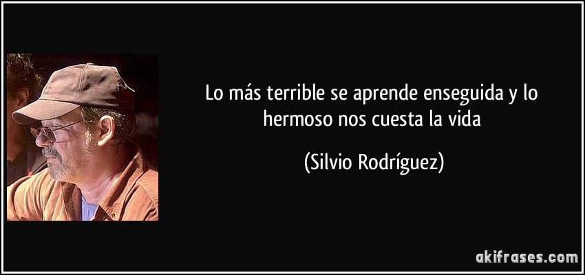 Lo más terrible se aprende enseguida y lo hermoso nos cuesta la vida (Silvio Rodríguez)
