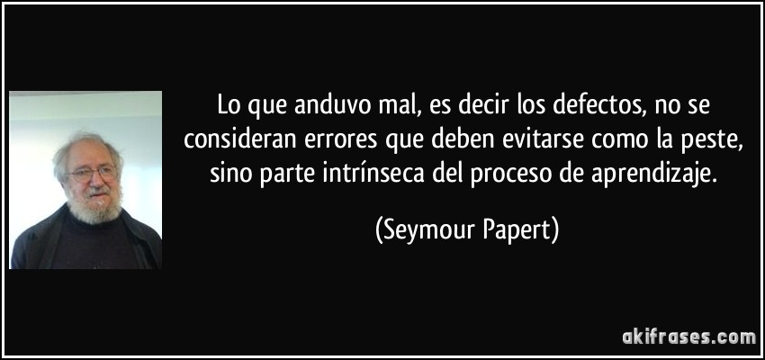 Lo que anduvo mal, es decir los defectos, no se consideran errores que deben evitarse como la peste, sino parte intrínseca del proceso de aprendizaje. (Seymour Papert)