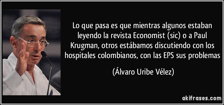 Lo que pasa es que mientras algunos estaban leyendo la revista Economist (sic) o a Paul Krugman, otros estábamos discutiendo con los hospitales colombianos, con las EPS sus problemas (Álvaro Uribe Vélez)