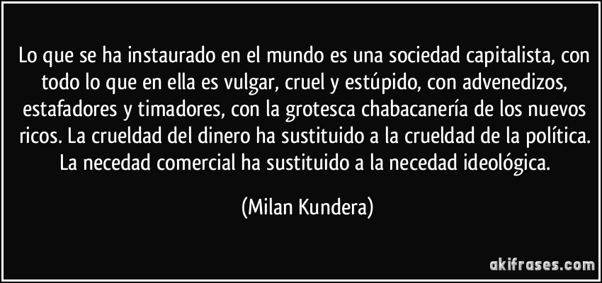 Lo que se ha instaurado en el mundo es una sociedad capitalista, con todo lo que en ella es vulgar, cruel y estúpido, con advenedizos, estafadores y timadores, con la grotesca chabacanería de los nuevos ricos. La crueldad del dinero ha sustituido a la crueldad de la política. La necedad comercial ha sustituido a la necedad ideológica. (Milan Kundera)