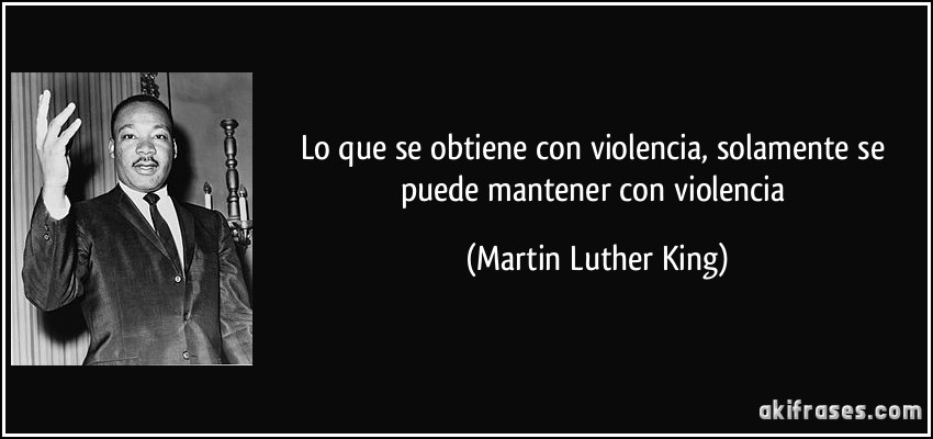 Lo que se obtiene con violencia, solamente se puede mantener con violencia (Martin Luther King)