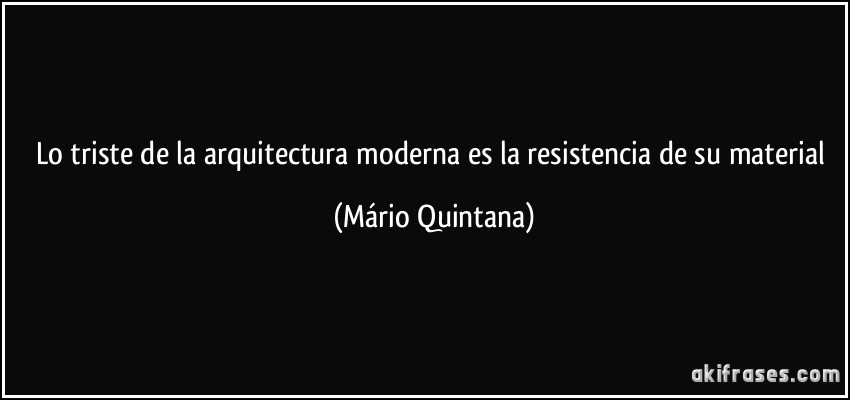 Lo triste de la arquitectura moderna es la resistencia de su material (Mário Quintana)