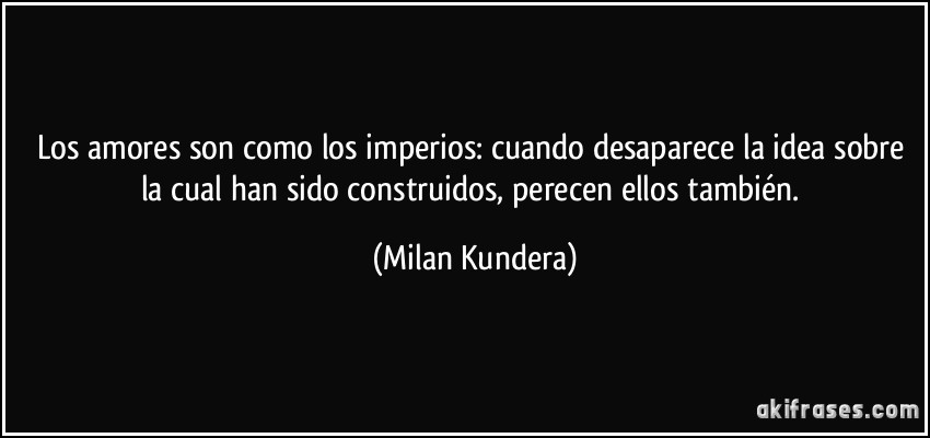 Los amores son como los imperios: cuando desaparece la idea sobre la cual han sido construidos, perecen ellos también. (Milan Kundera)