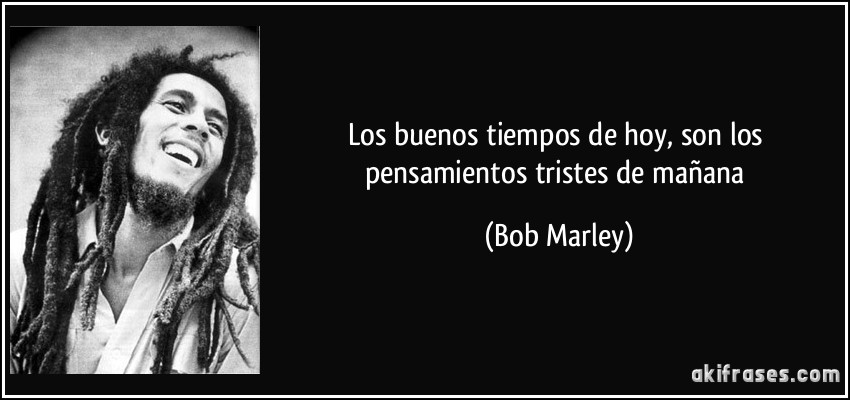Los buenos tiempos de hoy, son los pensamientos tristes de mañana (Bob Marley)