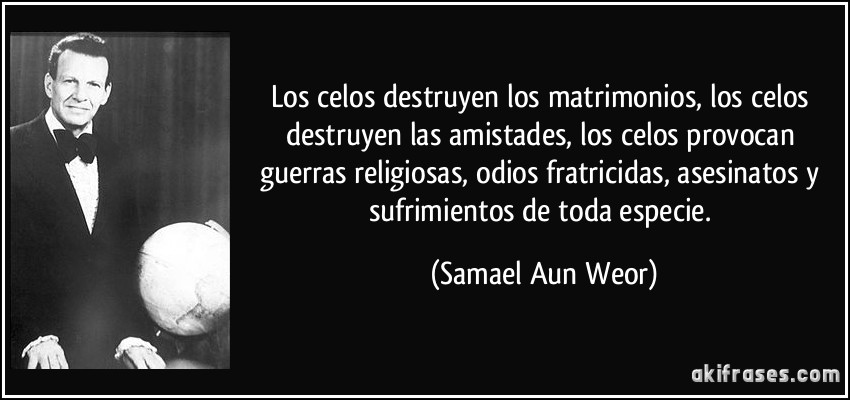 Los celos destruyen los matrimonios, los celos destruyen las amistades, los celos provocan guerras religiosas, odios fratricidas, asesinatos y sufrimientos de toda especie. (Samael Aun Weor)