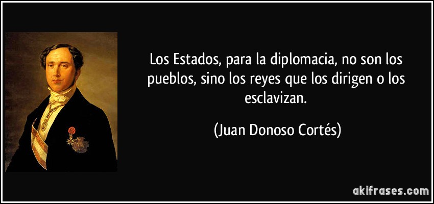Los Estados, para la diplomacia, no son los pueblos, sino los reyes que los dirigen o los esclavizan. (Juan Donoso Cortés)
