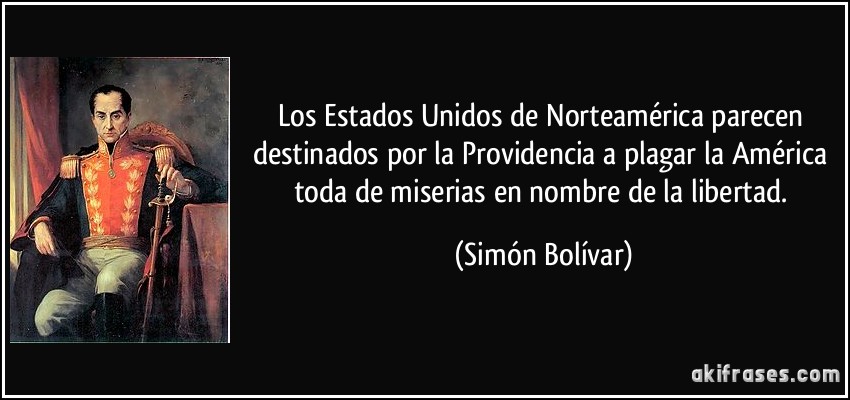 Los Estados Unidos de Norteamérica parecen destinados por la Providencia a plagar la América toda de miserias en nombre de la libertad. (Simón Bolívar)