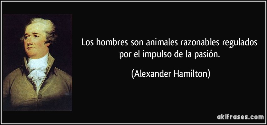 Los hombres son animales razonables regulados por el impulso de la pasión. (Alexander Hamilton)