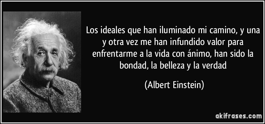 Los ideales que han iluminado mi camino, y una y otra vez me han infundido valor para enfrentarme a la vida con ánimo, han sido la bondad, la belleza y la verdad (Albert Einstein)