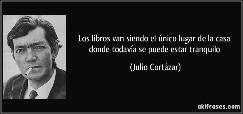 Los libros van siendo el único lugar de la casa donde todavía se puede estar tranquilo (Julio Cortázar)