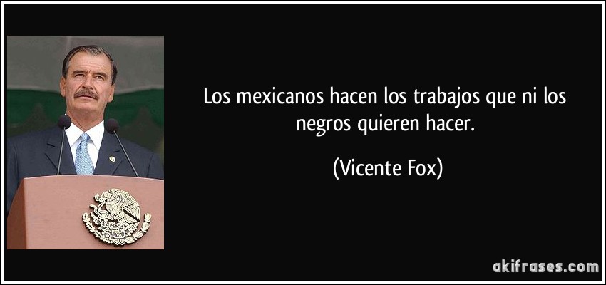 Los mexicanos hacen los trabajos que ni los negros quieren hacer. (Vicente Fox)