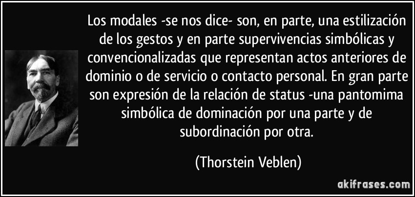 Los modales -se nos dice- son, en parte, una estilización de los gestos y en parte supervivencias simbólicas y convencionalizadas que representan actos anteriores de dominio o de servicio o contacto personal. En gran parte son expresión de la relación de status -una pantomima simbólica de dominación por una parte y de subordinación por otra. (Thorstein Veblen)