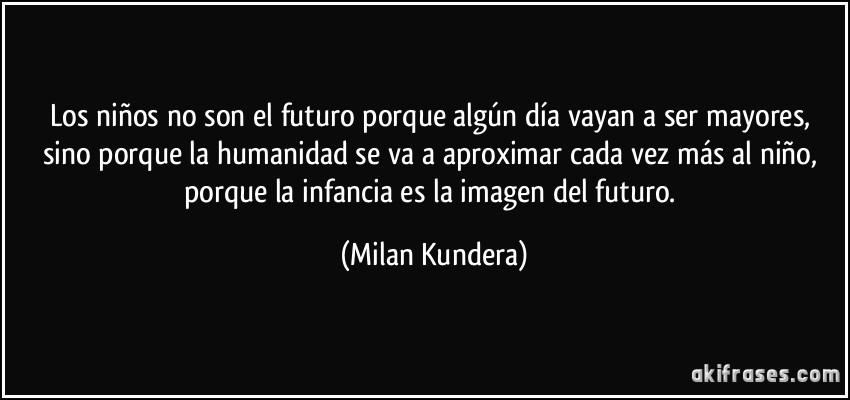 Los niños no son el futuro porque algún día vayan a ser mayores, sino porque la humanidad se va a aproximar cada vez más al niño, porque la infancia es la imagen del futuro. (Milan Kundera)