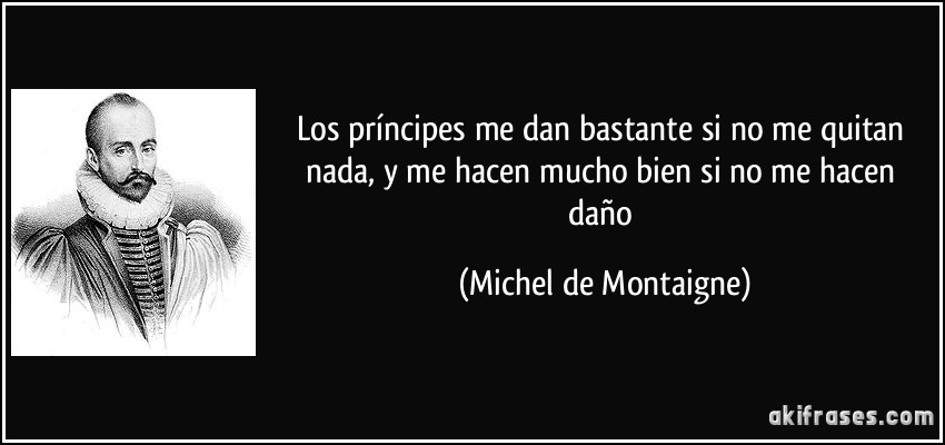 Los príncipes me dan bastante si no me quitan nada, y me hacen mucho bien si no me hacen daño (Michel de Montaigne)