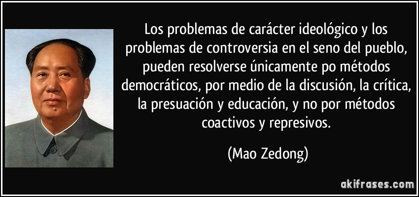 Los problemas de carácter ideológico y los problemas de controversia en el seno del pueblo, pueden resolverse únicamente po métodos democráticos, por medio de la discusión, la crítica, la presuación y educación, y no por métodos coactivos y represivos. (Mao Zedong)