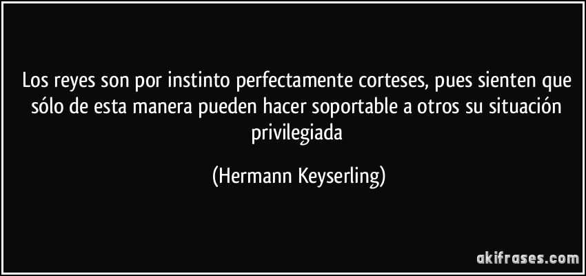 Los reyes son por instinto perfectamente corteses, pues sienten que sólo de esta manera pueden hacer soportable a otros su situación privilegiada (Hermann Keyserling)