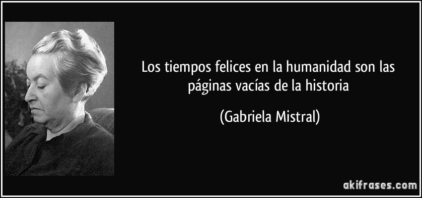Los tiempos felices en la humanidad son las páginas vacías de la historia (Gabriela Mistral)
