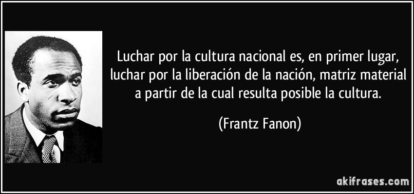 Luchar por la cultura nacional es, en primer lugar, luchar por la liberación de la nación, matriz material a partir de la cual resulta posible la cultura. (Frantz Fanon)