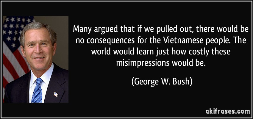 Many argued that if we pulled out, there would be no consequences for the Vietnamese people. The world would learn just how costly these misimpressions would be. (George W. Bush)