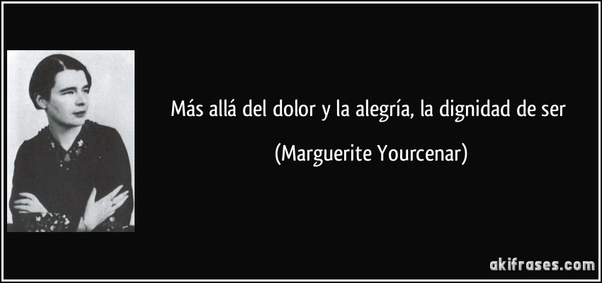 Más allá del dolor y la alegría, la dignidad de ser (Marguerite Yourcenar)