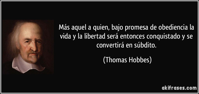 Más aquel a quien, bajo promesa de obediencia la vida y la libertad será entonces conquistado y se convertirá en súbdito. (Thomas Hobbes)