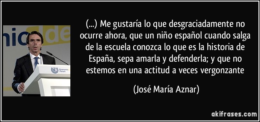 (...) Me gustaría lo que desgraciadamente no ocurre ahora, que un niño español cuando salga de la escuela conozca lo que es la historia de España, sepa amarla y defenderla; y que no estemos en una actitud a veces vergonzante (José María Aznar)