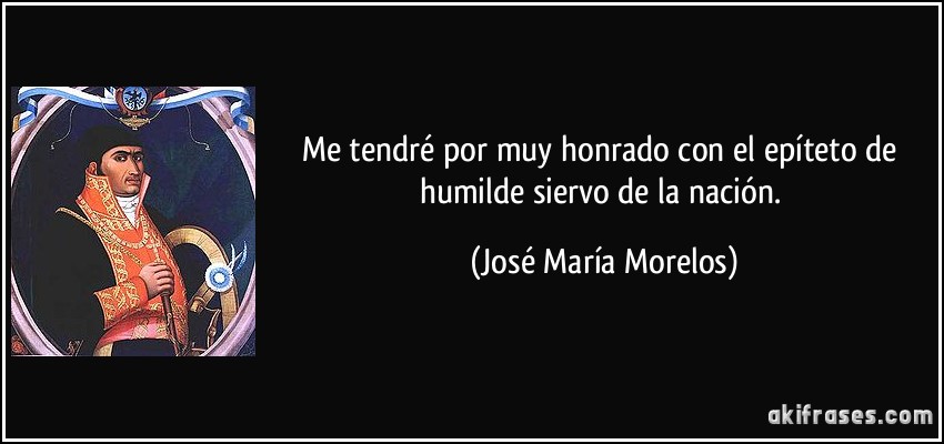Me tendré por muy honrado con el epíteto de humilde siervo de la nación. (José María Morelos)