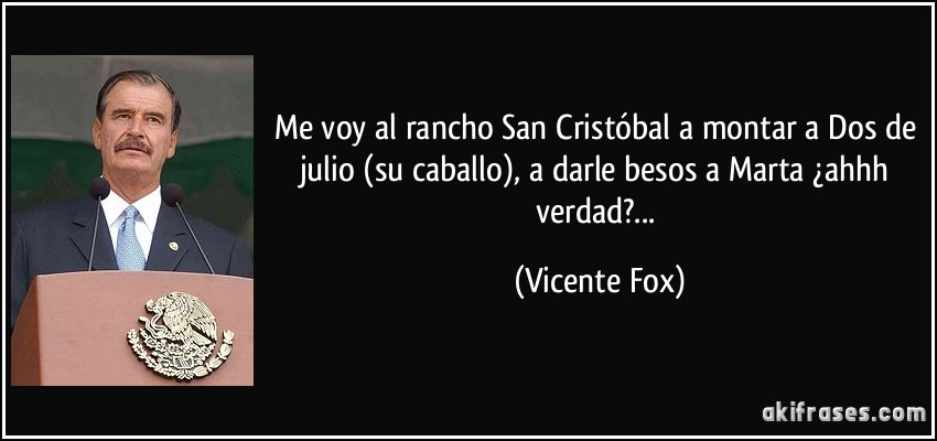 Me voy al rancho San Cristóbal a montar a Dos de julio (su caballo), a darle besos a Marta ¿ahhh verdad?... (Vicente Fox)