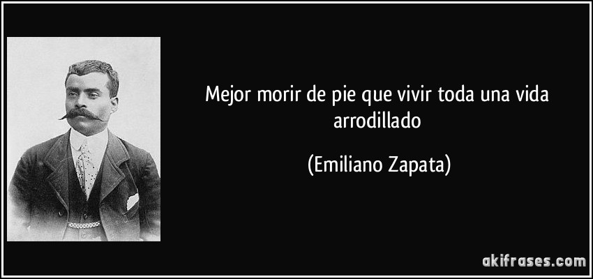 Mejor morir de pie que vivir toda una vida arrodillado (Emiliano Zapata)