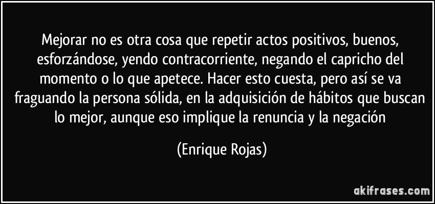 Mejorar no es otra cosa que repetir actos positivos, buenos, esforzándose, yendo contracorriente, negando el capricho del momento o lo que apetece. Hacer esto cuesta, pero así se va fraguando la persona sólida, en la adquisición de hábitos que buscan lo mejor, aunque eso implique la renuncia y la negación (Enrique Rojas)