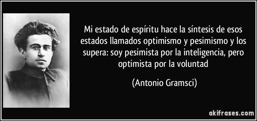 Mi estado de espíritu hace la síntesis de esos estados llamados optimismo y pesimismo y los supera: soy pesimista por la inteligencia, pero optimista por la voluntad (Antonio Gramsci)