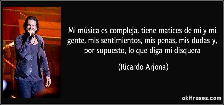 Mi música es compleja, tiene matices de mi y mi gente, mis sentimientos, mis penas, mis dudas y, por supuesto, lo que diga mi disquera (Ricardo Arjona)