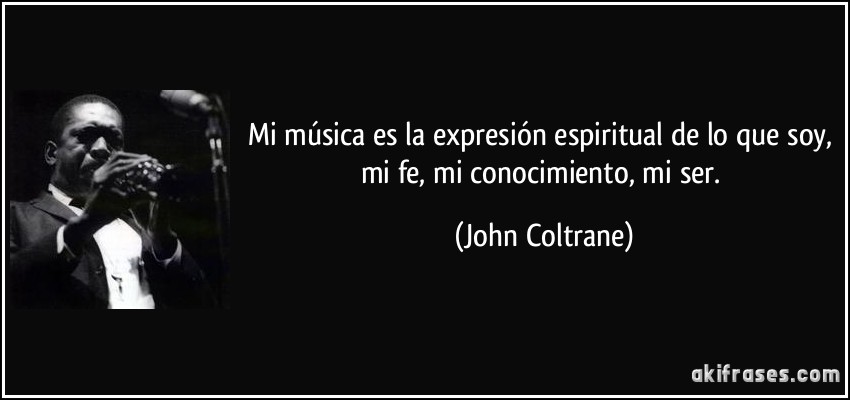 Mi música es la expresión espiritual de lo que soy, mi fe, mi conocimiento, mi ser. (John Coltrane)