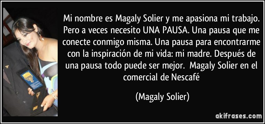 Mi nombre es Magaly Solier y me apasiona mi trabajo. Pero a veces necesito UNA PAUSA. Una pausa que me conecte conmigo misma. Una pausa para encontrarme con la inspiración de mi vida: mi madre. Después de una pausa todo puede ser mejor. ―Magaly Solier en el comercial de Nescafé (Magaly Solier)