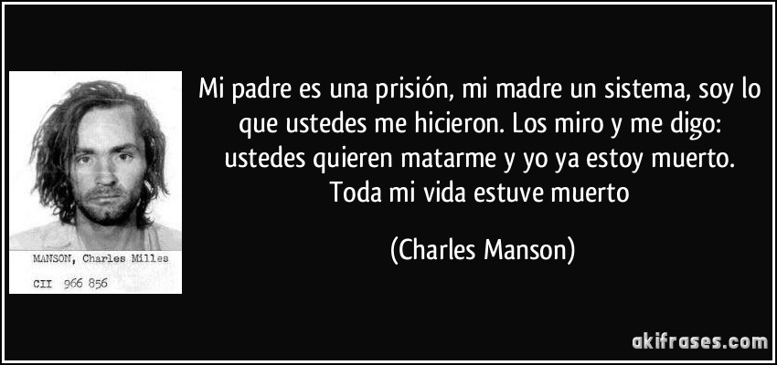 Mi padre es una prisión, mi madre un sistema, soy lo que ustedes me hicieron. Los miro y me digo: ustedes quieren matarme y yo ya estoy muerto. Toda mi vida estuve muerto (Charles Manson)