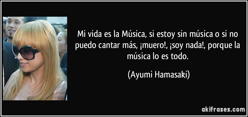 Mi vida es la Música, si estoy sin música o si no puedo cantar más, ¡muero!, ¡soy nada!, porque la música lo es todo. (Ayumi Hamasaki)
