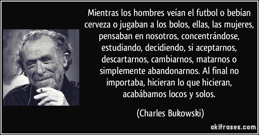 Mientras los hombres veían el futbol o bebían cerveza o jugaban a los bolos, ellas, las mujeres, pensaban en nosotros, concentrándose, estudiando, decidiendo, si aceptarnos, descartarnos, cambiarnos, matarnos o simplemente abandonarnos. Al final no importaba, hicieran lo que hicieran, acabábamos locos y solos. (Charles Bukowski)