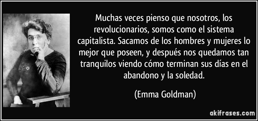 Muchas veces pienso que nosotros, los revolucionarios, somos como el sistema capitalista. Sacamos de los hombres y mujeres lo mejor que poseen, y después nos quedamos tan tranquilos viendo cómo terminan sus días en el abandono y la soledad. (Emma Goldman)