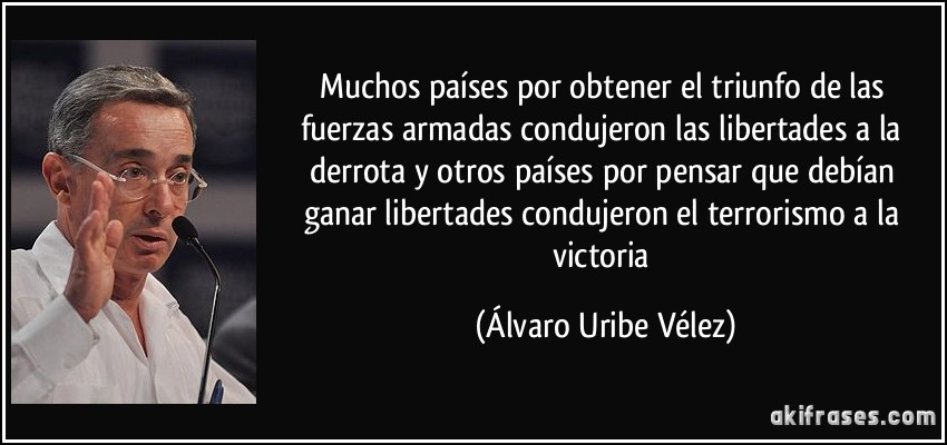 Muchos países por obtener el triunfo de las fuerzas armadas condujeron las libertades a la derrota y otros países por pensar que debían ganar libertades condujeron el terrorismo a la victoria (Álvaro Uribe Vélez)